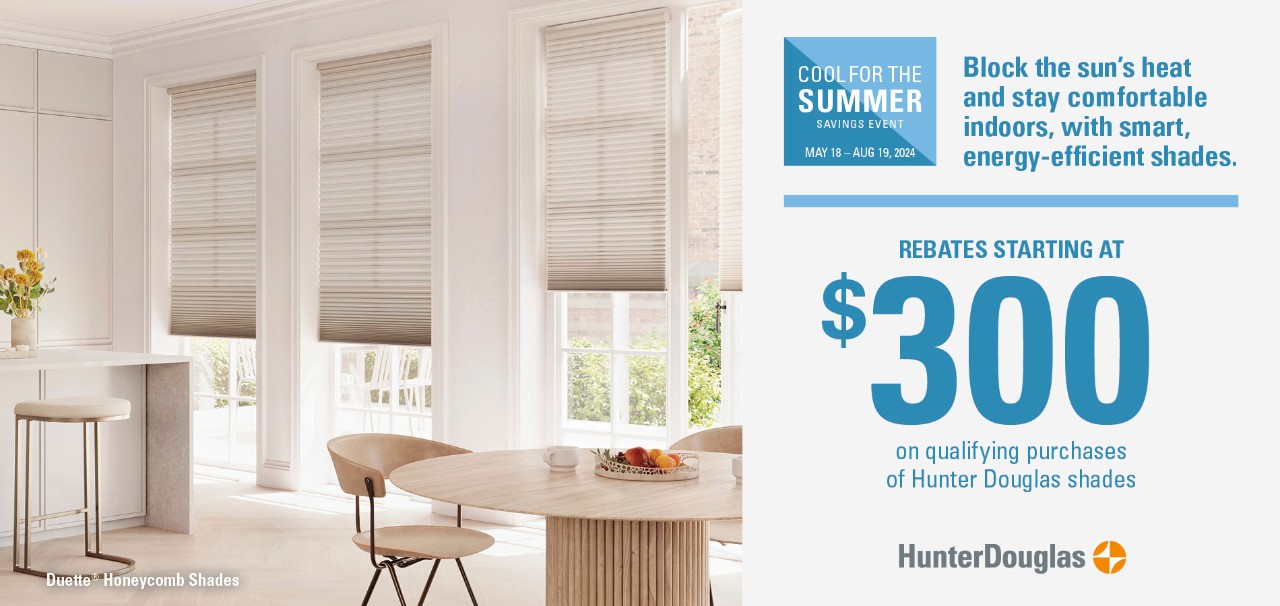 Style + Savings Event. Enjoy special rebates on our most popular styles. Rebates starting at $300 on qualifying purchases of Hunter Douglas shades.